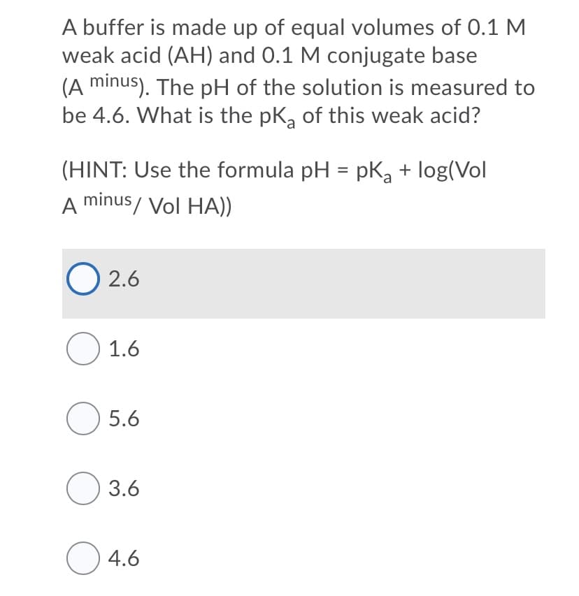 A buffer is made up of equal volumes of 0.1 M
weak acid (AH) and 0.1 M conjugate base
(A minus). The pH of the solution is measured to
be 4.6. What is the pk, of this weak acid?
(HINT: Use the formula pH = pK, + log(Vol
A minus/ Vol HA))
%3D
O 2.6
O 1.6
O 5.6
O 3.6
O 4.6
