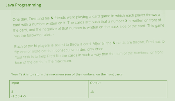 Java Programming
One day, Fred and his N friends were playing a card game in which each player throws a
card with a number written on it. The cards are such that a number X is written on front of
the card, and the negative of that number is written on the back side of the card. This game
has the following rules: -
Each of the N players is asked to throw a card. After all the N cards are thrown, Fred has to
flip one or more cards in consecutive order, only orice.
Your task is to help Fred flip the cards in such a way that the sum of the numbers, on front
face of the cards is the maximum.
Your Task is to return the maximum sum of the numbers, on the front cards.
Input
Output
13
-1234-5
