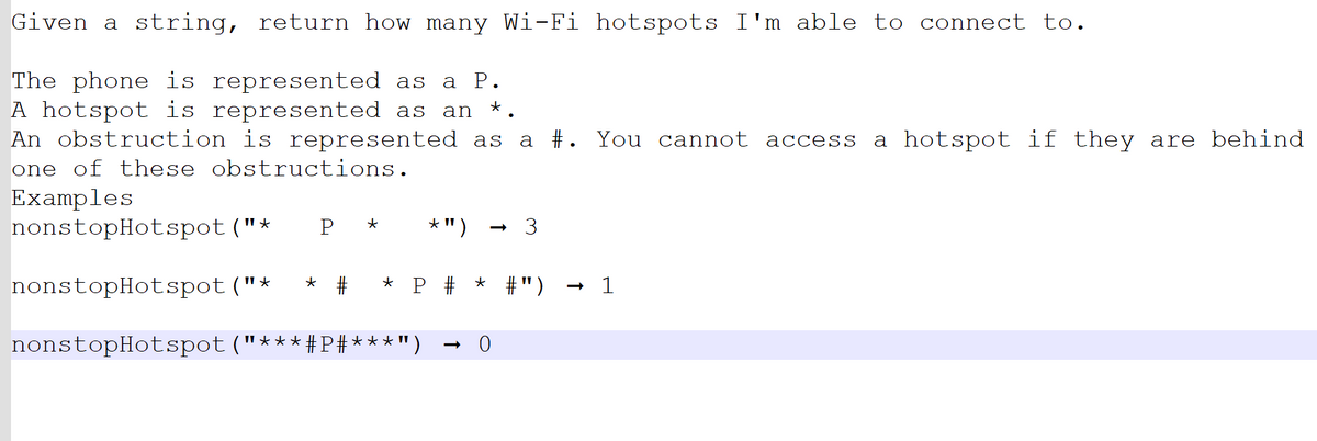 Given a string, return how many Wi-Fi hotspots I'm able to connect to.
The phone is represented as
a P.
A hotspot is represented as an
*
An obstruction is represented as a #. You cannot access a hotspot if they are behind
one of these obstructions.
Examples
nonstopHotspot ("*
nonstopHotspot ("* * #
nonstopHotspot ("***#P#***")
P *
*")
* P # * #")
0
3
1