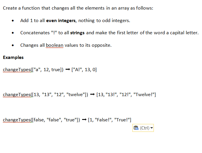 Create a function that changes all the elements in an array as follows:
Add 1 to all even integers, nothing to odd integers.
Concatenates "!" to all strings and make the first letter of the word a capital letter.
Changes all boolean values to its opposite.
Examples
changeTypes(["a", 12, true]) → ["A!", 13, 0]
changeTypes([13, "13", "12", "twelve"]) → [13, "13!", "12!", "Twelve!"]
changeTypes([false, "false", "true"]) → [1, "False!", "True!"]
(Ctrl)