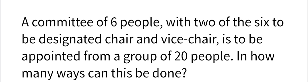 A committee of 6 people, with two of the six to
be designated chair and vice-chair, is to be
appointed from a group of 20 people. In how
many ways can this be done?
