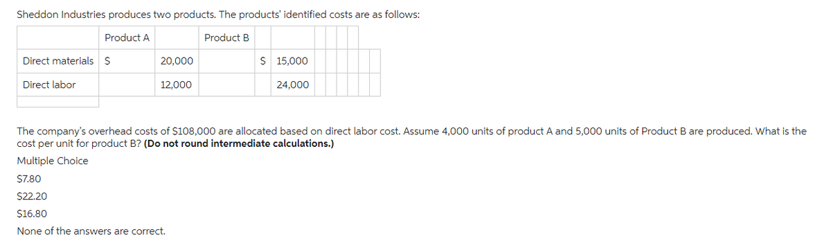 Sheddon Industries produces two products. The products' identified costs are as follows:
Product A
Product B
Direct materials $
Direct labor
20,000
12,000
$ 15,000
24,000
The company's overhead costs of $108,000 are allocated based on direct labor cost. Assume 4,000 units of product A and 5,000 units of Product B are produced. What is the
cost per unit for product B? (Do not round intermediate calculations.)
Multiple Choice
$7.80
$22.20
$16.80
None of the answers are correct.