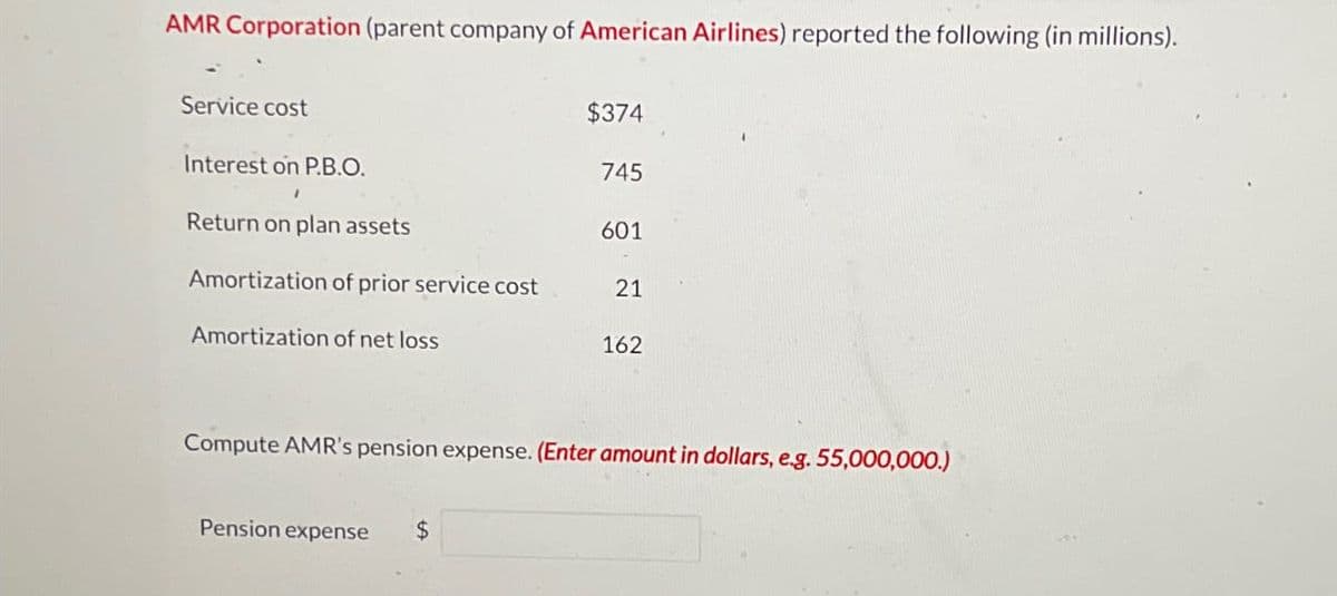 AMR Corporation (parent company of American Airlines) reported the following (in millions).
Service cost
Interest on P.B.O.
1
Return on plan assets
Amortization of prior service cost
Amortization of net loss
$374
Pension expense $
745
601
21
162
Compute AMR's pension expense. (Enter amount in dollars, e.g. 55,000,000.)