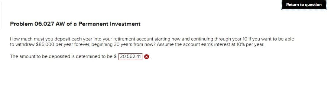 Problem 06.027 AW of a Permanent Investment
Return to question
How much must you deposit each year into your retirement account starting now and continuing through year 10 if you want to be able
to withdraw $85,000 per year forever, beginning 30 years from now? Assume the account earns interest at 10% per year.
The amount to be deposited is determined to be $ 20,562.41