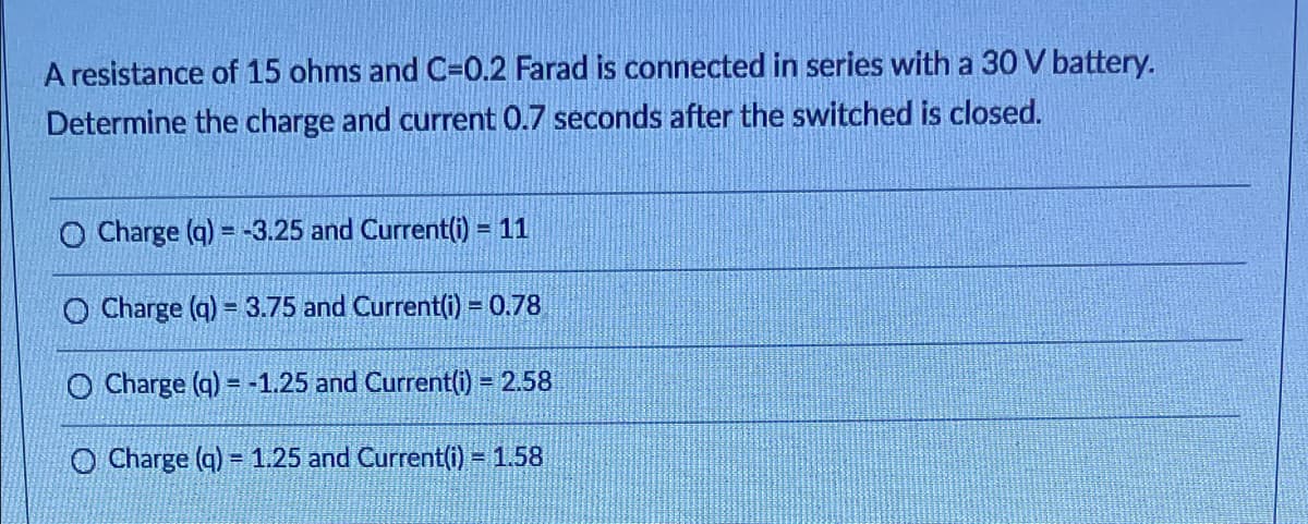 A resistance of 15 ohms and C=0.2 Farad is connected in series with a 30 V battery.
Determine the charge and current 0.7 seconds after the switched is closed.
O Charge (q) = -3.25 and Current(i) = 11
O Charge (q) = 3.75 and Current(i = 0.78
O Charge (q) = -1.25 and Current(i) = 2.58
O Charge (q) = 1.25 and Current(i) = 1.58
