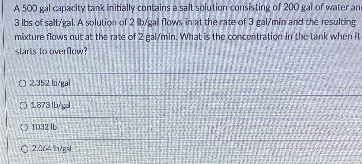 A 500 gal capacity tank initially contains a salt solution consisting of 200 gal of water and
3 lbs of salt/gal. A solution of 2 Ib/gal flows in at the rate of 3 gal/min and the resulting
mixture flows out at the rate of 2 gal/min. What is the concentration in the tank when it
starts to overflow?
O 2.352 Ib/gal
O 1.873 lb/gal
O 1032 lb
O 2.064 lb/gal
