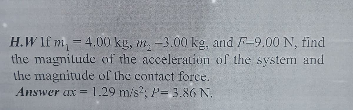 H.W If m, = 4.00 kg, m, =3.00 kg, and F-9.00 N, find
the magnitude of the acceleration of the system and
the magnitude of the contact force.
Answer ax = 1.29 m/s²; P= 3.86 N.
1
%3D
