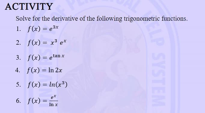 ACTIVITY
Solve for the derivative of the following trigonometric functions.
1. f(x) = e³x
2.
f(x)= x³ ex
3. f(x) = etan x
4. f(x) = ln 2x
5. f(x) = ln(x³)
ex
6.
f(x) =
=
In x
LP SYSTEM