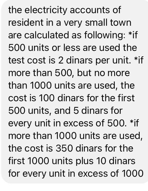 the electricity accounts of
resident in a very small town
are calculated as following: *if
500 units or less are used the
test cost is 2 dinars per unit. *if
more than 500, but no more
than 1000 units are used, the
cost is 100 dinars for the first
500 units, and 5 dinars for
every unit in excess of 500. *if
more than 1000 units are used,
the cost is 350 dinars for the
first 1000 units plus 10 dinars
for every unit in excess of 1000
