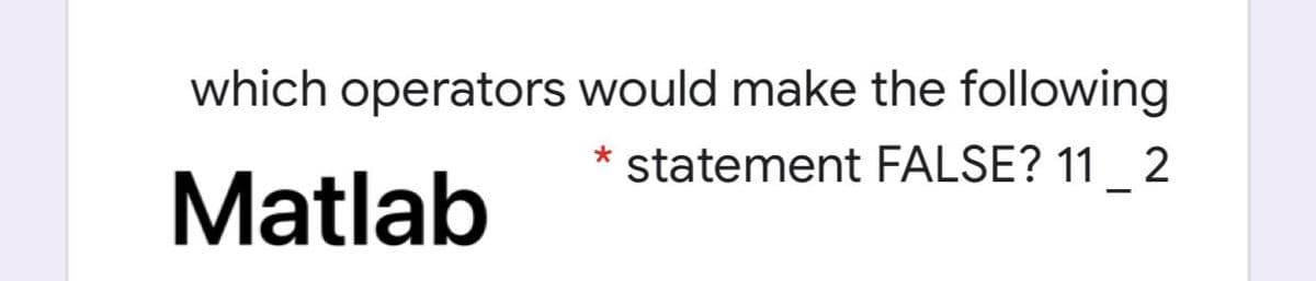 which operators would make the following
* statement FALSE? 11_ 2
Matlab
