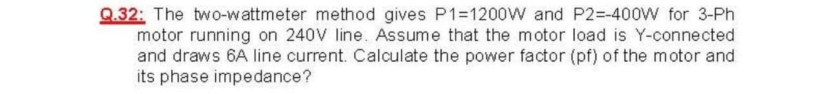 Q.32: The two-wattmeter method gives P1=1200W and P2=-400W for 3-Ph
motor running on 240V line. Assume that the motor load is Y-connected
and draws 6A line current. Calculate the power factor (pf) of the motor and
its phase impedance?
