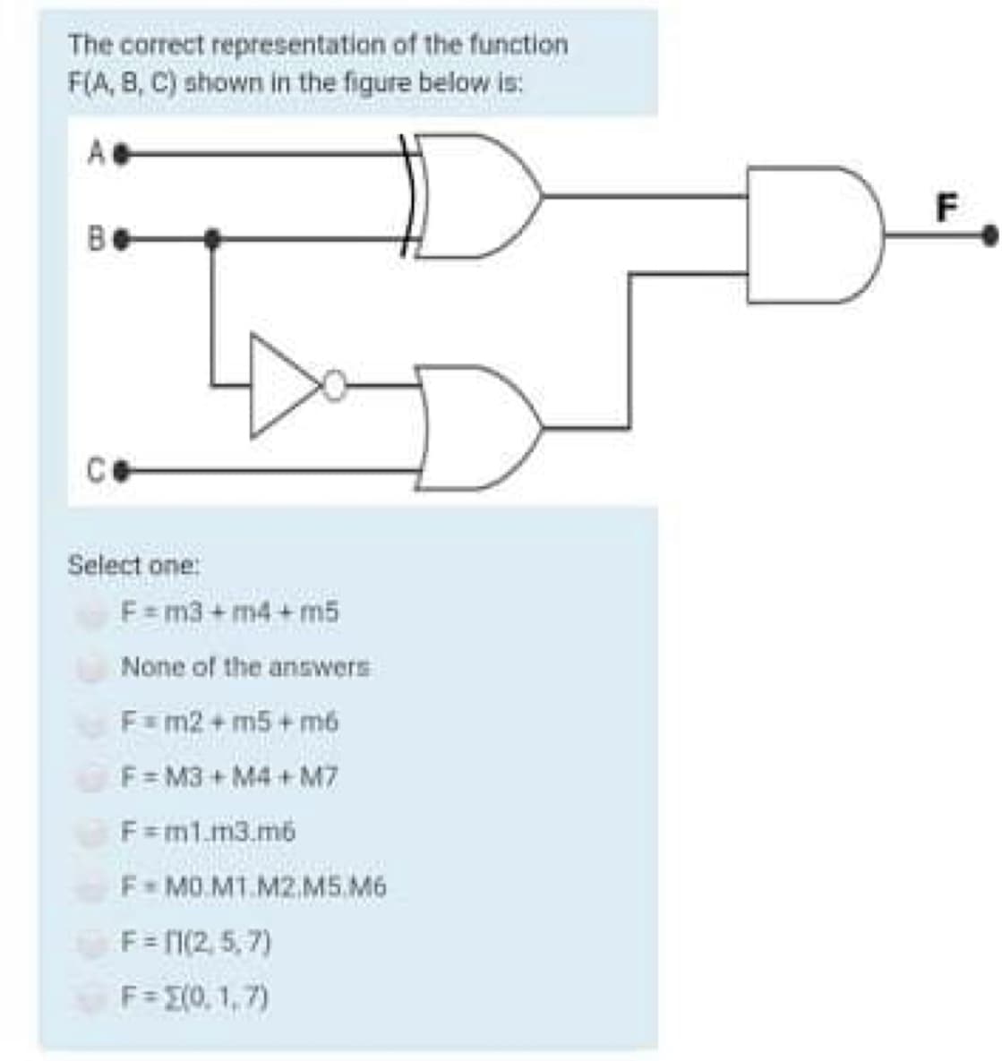 The correct representation of the function
F(A, 8, C) shown in the figure below is:
A
F
Select one:
F = m3+ m4 + m5
None of the answers
F=m2 + m5 + m6
F= M3 + M4 + M7
F=m1.m3.m6
F= MO.MT.M2.M5.M6
F= I(2, 5,7)
F= E(0, 1,7)
