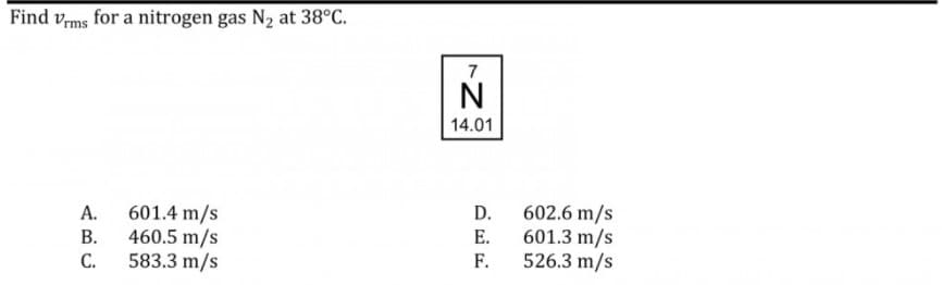 Find v,ms for a nitrogen gas N2 at 38°C.
7
N
14.01
601.4 m/s
460.5 m/s
C.
602.6 m/s
601.3 m/s
526.3 m/s
А.
D.
В.
Е.
583.3 m/s
F.
