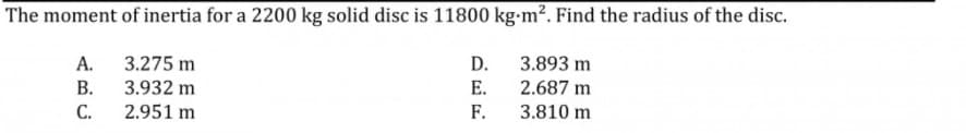 The moment of inertia for a 2200 kg solid disc is 11800 kg-m². Find the radius of the disc.
А.
3.275 m
D.
3.893 m
В.
3.932 m
E.
2.687 m
С.
2.951 m
F.
3.810 m
