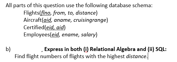 All parts of this question use the following database schema:
Flights(flno, from, to, distance)
Aircraft(aid, aname, cruisingrange)
Certified(eid, aid)
Employees(eid, ename, salary)
b)
Find flight numbers of flights with the highest distance.
Express in both (i) Relational Algebra and (ii) SQL:
