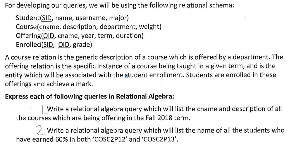For developing our queries, we will be using the following relational schema:
Student(SID, name, username, major)
Course(cname, description, department, weight)
Offering(OID, cname, year, term, duration)
Enrolled(SID, OID, grade)
A course relation is the generic description of a course which is offered by a department. The
offering relation is the specific instance of a course being taught in a given term, and is the
entity which will be associated with the student enrollment. Students are enrolled in these
offerings and achieve a mark.
Express each of following queries in Relational Algebra:
| Write a relational algebra query which will list the cname and description of all
the courses which are being offering in the Fall 2018 term.
2 Write a relational algebra query which will list the name of all the students who
have earned 60% in both 'COSC2P12' and 'COSC2P13'.
