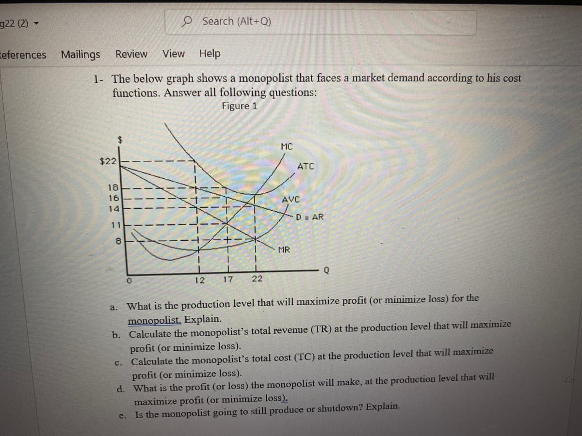 g22 (2)
Search (Alt+Q)
References Mailings
Review View
Help
1-
The below graph shows a monopolist that faces a market demand according to his cost
functions. Answer all following questions:
Figure 1
MC
$22
-+-***
1
MR
1
Q
0
12 17
22
a. What is the production level that will maximize profit (or minimize loss) for the
monopolist. Explain.
b. Calculate the monopolist's total revenue (TR) at the production level that will maximize
profit (or minimize loss).
C. Calculate the monopolist's total cost (TC) at the production level that will maximize
profit (or minimize loss).
d. What is the profit (or loss) the monopolist will make, at the production level that will
maximize profit (or minimize loss).
e.
Is the monopolist going to still produce or shutdown? Explain.
16 16 3
18
14
11
8
1
1
I
| | |
| | |/
1/1/
ATC
AVC
D = AR
O