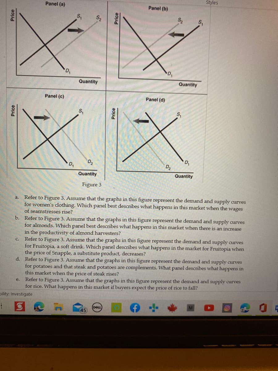 Price
Panel (a)
Panel (b)
Z
D₁
Quantity
Quantity
Panel (c)
Panel (d)
XX
Quantity
Quantity
Figure 3
a.
Refer to Figure 3. Assume that the graphs in this figure represent the demand and supply curves
for women's clothing. Which panel best describes what happens in this market when the wages
of seamstresses rise?
b.
Refer to Figure 3. Assume that the graphs in this figure represent the demand and supply curves
for almonds. Which panel best describes what happens in this market when there is an increase
in the productivity of almond harvesters?
c. Refer to Figure 3. Assume that the graphs in this figure represent the demand and supply curves
for Fruitopia, a soft drink. Which panel describes what happens in the market for Fruitopia when
the price of Snapple, a substitute product, decreases?
d. Refer to Figure 3. Assume that the graphs in this figure represent the demand and supply curves
for potatoes and that steak and potatoes are complements. What panel describes what happens in
this market when the price of steak rises?
e. Refer to Figure 3. Assume that the graphs in this figure represent the demand and supply curves
for rice. What happens in this market if buyers expect the price of rice to fall?
Dility: Investigate
O
1
(DELL
45
Price
'D₁
S₁
5
Price
Styles
Price