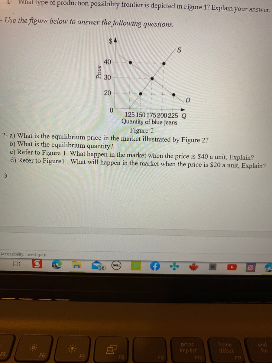 What type of production possibility frontier is depicted in Figure 1? Explain your answer.
4-
- Use the figure below to answer the following questions.
$4
40
30
20
125 150 175200 225 Q
Quantity of blue jeans
Figure 2
2- a) What is the equilibrium price in the market illustrated by Figure 2?
b) What is the equilibrium quantity?
c) Refer to Figure 1. What happen in the market when the price is $40 a unit, Explain?
d) Refer to Figurel. What will happen in the market when the price is $20 a unit, Explain?
3-
Accessibility: Investigate
DELL
38
prt sc
imp écr
end
fin
home
début
F5
F6
F8
F9
F10
F11
Price
