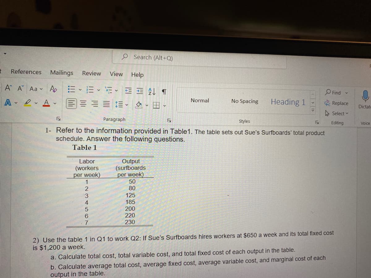 O Search (Alt+Q)
t
References Mailings Review View Help
A A Aa
Po 12-13-15-AT
Find
Normal
No Spacing
AA-
Heading 1
Replace
Ev
H
Select
5
Paragraph
5
Styles
Editing
1- Refer to the information provided in Table 1. The table sets out Sue's Surfboards' total product
schedule. Answer the following questions.
Table 1
Labor
(workers
per week)
Output
(surfboards
per week)
50
80
125
185
200
220
230
7
2) Use the table 1 in Q1 to work Q2: If Sue's Surfboards hires workers at $650 a week and its total fixed cost
is $1,200 a week.
a. Calculate total cost, total variable cost, and total fixed cost of each output in the table.
b. Calculate average total cost, average fixed cost, average variable cost, and marginal cost of each
output in the table.
23556
Dictat
Voice