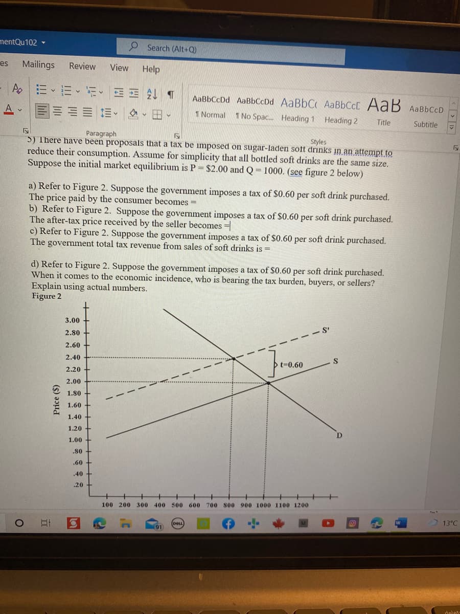 mentQu102 -
P Search (Alt+Q)
es
Mailings
Review
View
Help
Ao三、三、i、
AaBbCcDd AaBbCcDd AABBCC AABBCCD AaB AaBbCcD
= 三、 、田、
1 Normal
1 No Spac. Heading 1 Heading 2
Title
Subtitle
Paragraph
5) There have been proposals that a tax be imposed on sugar-laden soft drinks in an attempt to
reduce their consumption. Assume for simplicity that all bottled soft drinks are the same size.
Suppose the initial market equilibrium is P = $2.00 and Q= 1000. (see figure 2 below)
Styles
a) Refer to Figure 2. Suppose the government imposes a tax of $0.60 per soft drink purchased.
The price paid by the consumer becomes =
b) Refer to Figure 2. Suppose the government imposes a tax of $0.60 per soft drink purchased.
The after-tax price received by the seller becomes =
c) Refer to Figure 2. Suppose the government imposes a tax of $0.60 per soft drink purchased.
The government total tax revenue from sales of soft drinks is =
%3D
d) Refer to Figure 2. Suppose the government imposes a tax of $0.60 per soft drink purchased.
When it comes to the economic incidence, who is bearing the tax burden, buyers, or sellers?
Explain using actual numbers.
Figure 2
3.00 +
2.80
- - S
2.60 +
2.40
t=0.60
2.20 +
2.00
1.80 +
- -
1.60 +
1.40 +
1.20
1.00
.80
.60
.40 +
.20
100 200 300 400 500 600 700 800 900 1000 1100 1200
(DALL
13°C
(91
delet
Price ($)
