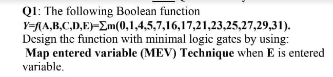 Q1: The following Boolean function
Y=f(A,B,C,D,E)=Em(0,1,4,5,7,16,17,21,23,25,27,29,31).
Design the function with minimal logic gates by using:
Map entered variable (MEV) Technique when E is entered
variable.
