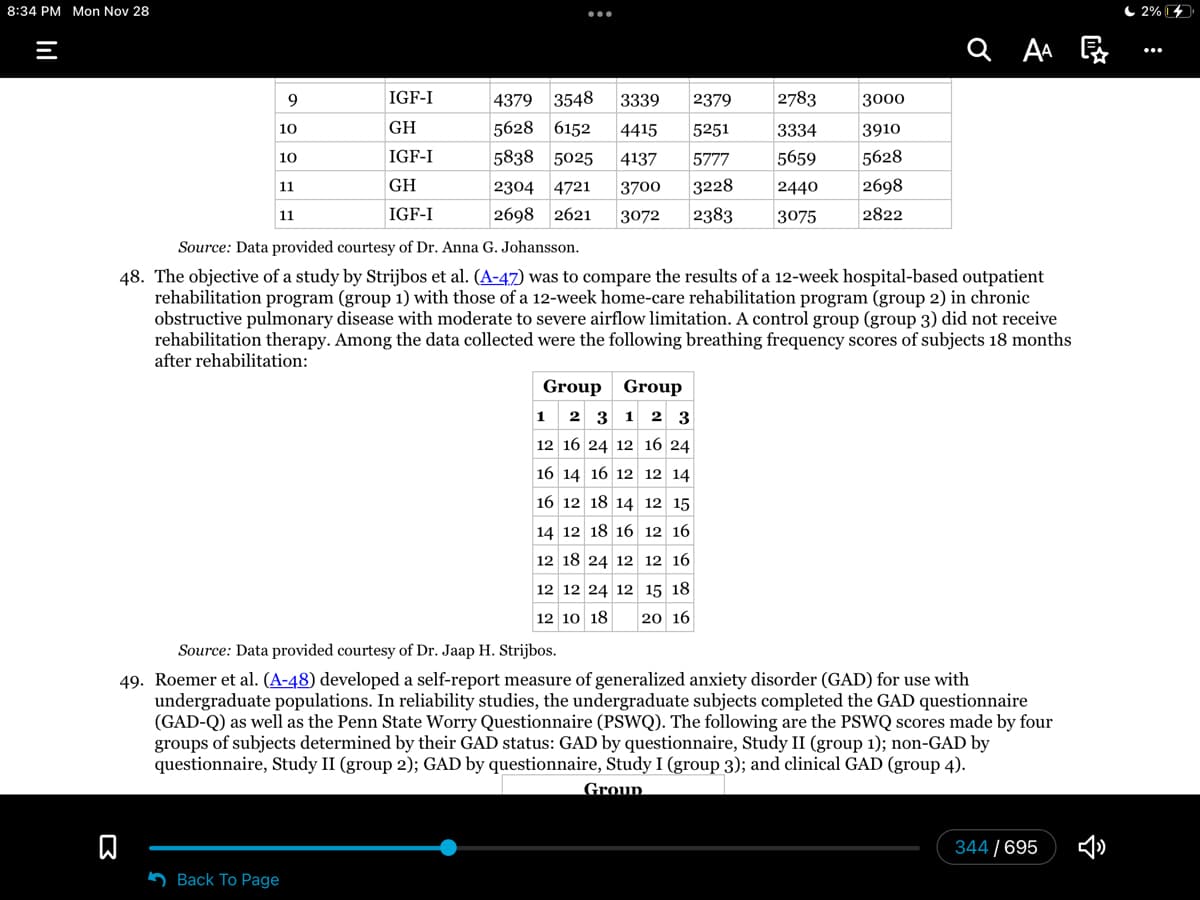 8:34 PM Mon Nov 28
9
10
10
11
11
n
IGF-I
GH
IGF-I
GH
IGF-I
:
Back To Page
4379 3548 3339 2379
5628 6152 4415 5251
5838 5025 4137 5777
2304 4721 3700 3228
2698 2621 3072 2383
Source: Data provided courtesy of Dr. Anna G. Johansson.
48. The objective of a study by Strijbos et al. (A-47) was to compare the results of a 12-week hospital-based outpatient
rehabilitation program (group 1) with those of a 12-week home-care rehabilitation program (group 2) in chronic
obstructive pulmonary disease with moderate to severe airflow limitation. A control group (group 3) did not receive
rehabilitation therapy. Among the data collected were the following breathing frequency scores of subjects 18 months
after rehabilitation:
2783
3000
3334
3910
5659 5628
2440
2698
3075
2822
Group Group
1 2 3 1 2 3
12 16 24 12 16 24
16 14 16 12 12 14
16 12 18 14 12 15
14 12 18 16 12 16
12 18 24 12 12 16
12 12 24 12 15 18
12 10 18 20 16
QAA
Source: Data provided courtesy of Dr. Jaap H. Strijbos.
49. Roemer et al. (A-48) developed a self-report measure of generalized anxiety disorder (GAD) for use with
undergraduate populations. In reliability studies, the undergraduate subjects completed the GAD questionnaire
(GAD-Q) as well as the Penn State Worry Questionnaire (PSWQ). The following are the PSWQ scores made by four
groups of subjects determined by their GAD status: GAD by questionnaire, Study II (group 1); non-GAD by
questionnaire, Study II (group 2); GAD by questionnaire, Study I (group 3); and clinical GAD (group 4).
Group
344/695
2%