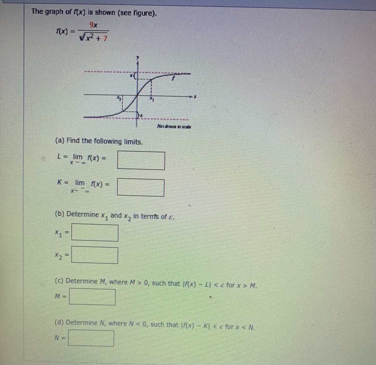 The graph of f(x) is shown (see figure).
9x
x² + 7
(a) Find the following limits.
L = lim f(x) =
X-
K = lim f(x) =
X-x
(b) Determine x, and x₂ in terms of E.
X₁
X2
(c) Determine M, where M > 0, such that If(x) - L < for x > M.
M =
(d) Determine N, where N < 0, such that f(x) - K| < for x < N.
Net drous to reale