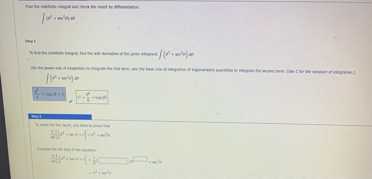 Find the indefinite integral and check the result by differentiation.
+ sec e) de
Step 1
To find the indefinite integral, find the anti-derivative of the given integrand
Use the power rule of integration to integrate the first term, and the basic rule of integration of trigonometric quantities to integrate the second term. (Use C for the constant of integration.)
de
+ tan e + C
C+
+ tan(8)
Step 2
To check for the result, you have to prove that
+ tan e +
= es + secte.
Evaluate the left side of the equation.
+ tan e +
sec e
= es + sec?e
