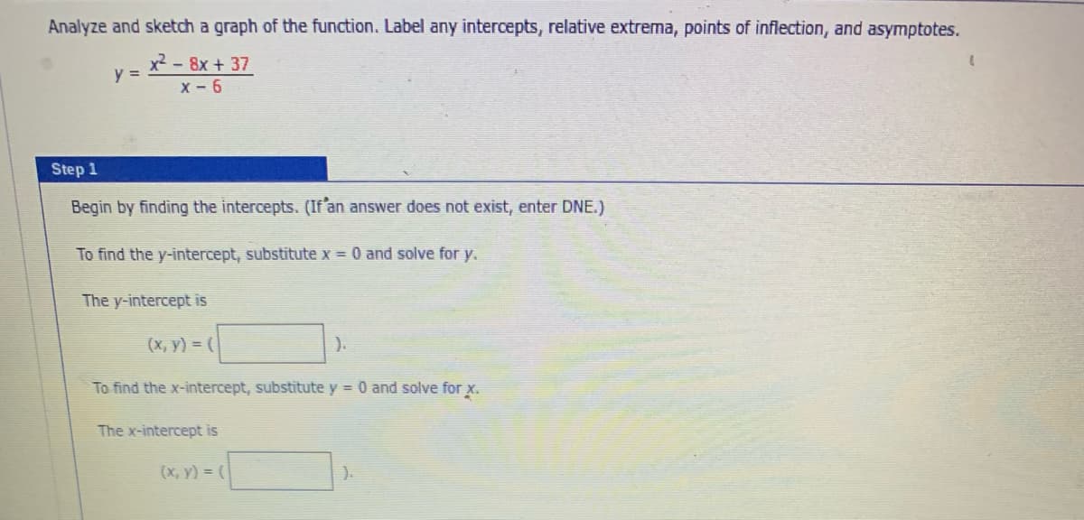 Analyze and sketch a graph of the function. Label any intercepts, relative extrema, points of inflection, and asymptotes.
y =
x² - 8x + 37
X-6
Step 1
Begin by finding the intercepts. (If an answer does not exist, enter DNE.)
To find the y-intercept, substitute x = 0 and solve for y.
The y-intercept is
(x, y) = (
).
To find the x-intercept, substitute y = 0 and solve for x.
The x-intercept is
(x, y) = (