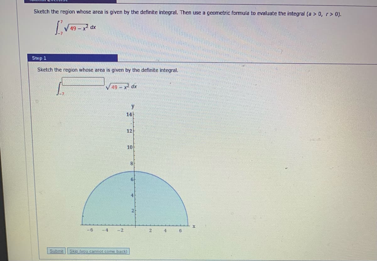 Sketch the region whose area is given by the definite integral. Then use a geometric formula to evaluate the integral (a > 0, r> 0).
49 - x dx
Step 1
Sketch the region whose area is given by the definite integral.
49 x2 dx
y
14
12
10
4
2
-6
-4
-2
4
Submit
Skip (you cannot come back)
