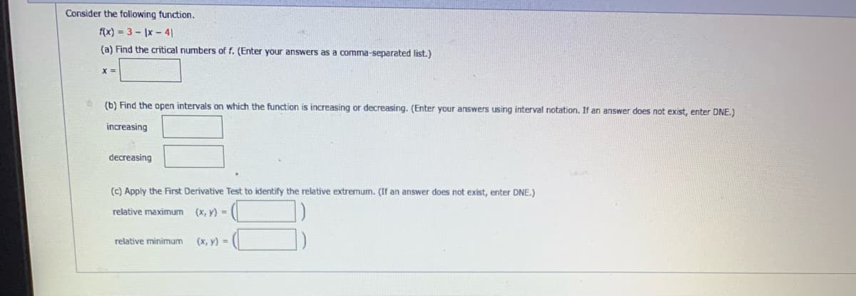 Consider the following function.
f(x)=3-1x-41
(a) Find the critical numbers of f. (Enter your answers as a comma-separated list.)
x=
(b) Find the open intervals on which the function is increasing or decreasing. (Enter your answers using interval notation. If an answer does not exist, enter DNE.)
increasing
decreasing
(c) Apply the First Derivative Test to identify the relative extremum. (If an answer does not exist, enter DNE.)
relative maximum
(x, y) =
relative minimum
(x, y) =