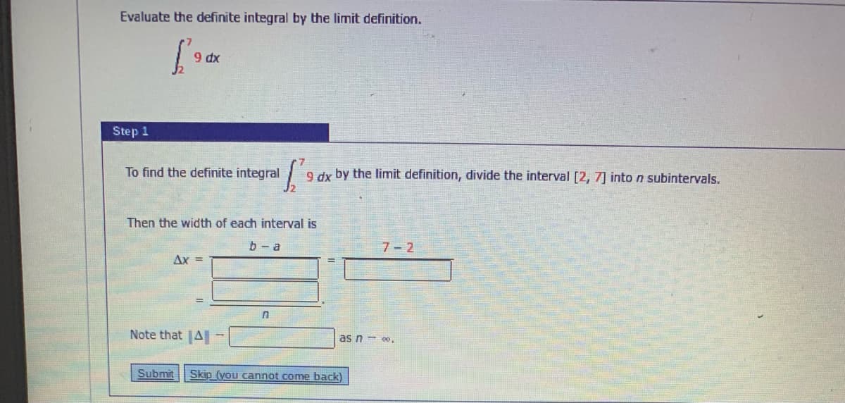 Evaluate the definite integral by the limit definition.
9 dx
Step 1
To find the definite integral 9 dx by the limit definition, divide the interval [2, 7] into n subintervals.
Then the width of each interval is
b- a
7-2
Ax =
Note that |A -
as n- .
Submit
Skip (you cannot come back)
