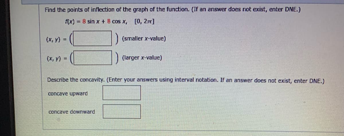 Find the points of inflection of the graph of the function. (If an answer does not exist, enter DNE.)
f(x) = 8 sin x + 8 cos x,
[0, 27]
(x, y) =
(smaller x-value)
(x, y) =
(larger x-value)
Describe the concavity. (Enter your answers using interval notation. If an answer does not exist, enter DNE.)
concave upward
concave downward