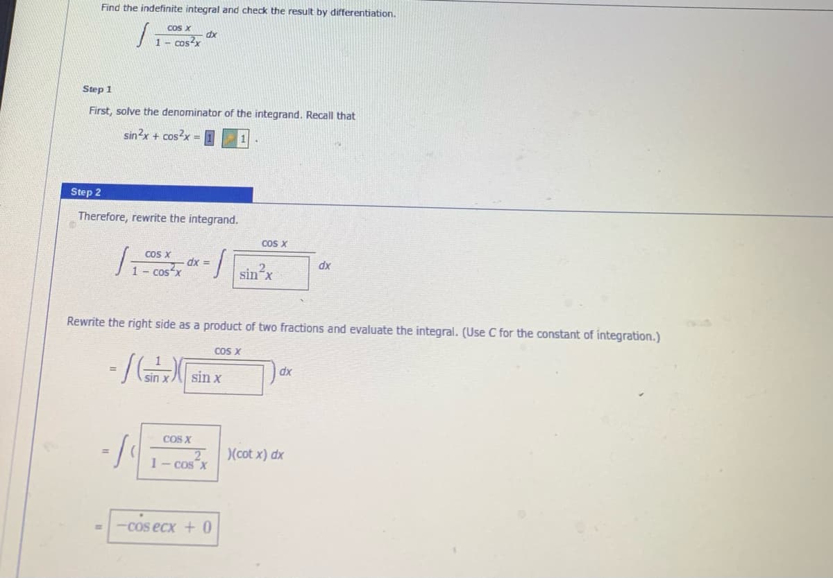 Find the indefinite integral and check the result by differentiation.
cos X
dx
1- cos2x
Step 1
First, solve the denominator of the integrand. Recall that
sin?x + cos?x=
Step 2
Therefore, rewrite the integrand.
COS X
COS X
dx =
1- Cos x
dx
sin x
Rewrite the right side as a product of two fractions and evaluate the integral. (Use C for the constant of integration.)
COS X
sin x
xp
COS X
2
1- cos X
)(cot x) dx
-cos ecx + 0
