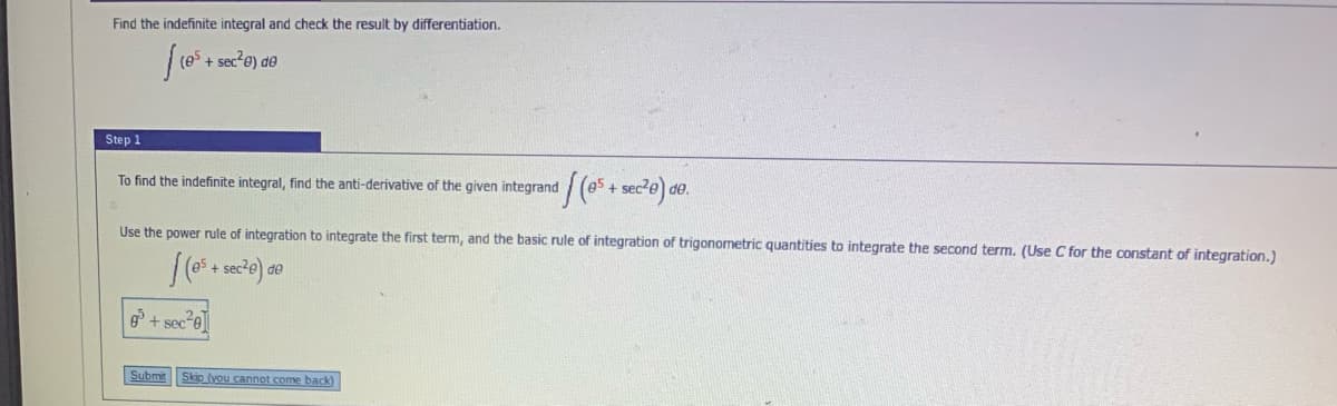 Find the indefinite integral and check the result by differentiation.
Step 1
To find the indefinite integral, find the anti-derivative of the given integrand / (e5 + sec?e) de.
Use the power rule of integration to integrate the first term, and the basic rule of integration of trigonometric quantities to integrate the second term. (Use C for the constant of integration.)
es + sec
de
6 + sec e
Submit
Skip (you cannot come back)
