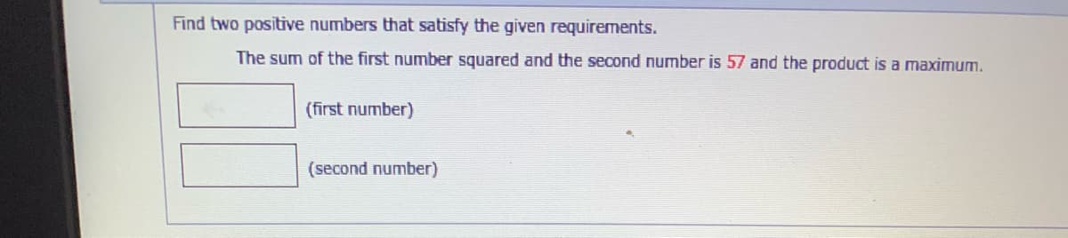 Find two positive numbers that satisfy the given requirements.
The sum of the first number squared and the second number is 57 and the product is a maximum.
(first number)
(second number)