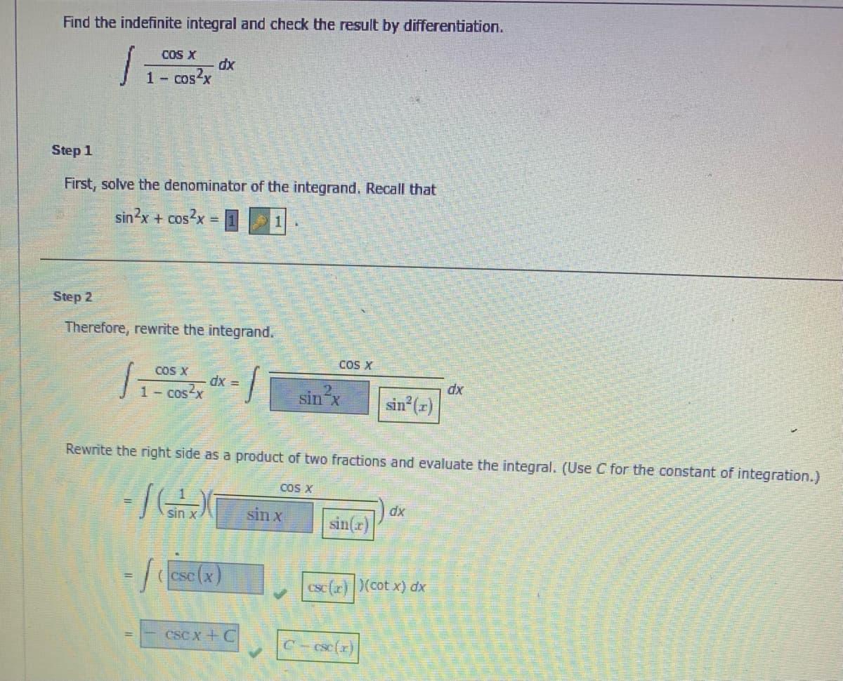 Find the indefinite integral and check the result by differentiation.
COS X
dx
1 cos?x
Step 1
First, solve the denominator of the integrand. Recall that
sin2x + cos2x
X =
Step 2
Therefore, rewrite the integrand.
COS X
COS X
1 Cos-x
= xp
dx
sin
sin (r)
Rewrite the right side as a product of two fractions and evaluate the integral. (Use C for the constant of integration.)
COS X
sin x
sin x
sin(r)
xp
cse(x)
Csc(r) (cot x) dx
CSC x + C
csc(z)
