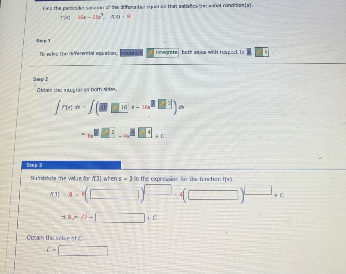 Find the particular solution of the differential equation that satisfies the initial condition(s).
f'(s) = 16s - 16s, (3) = 8
Step 1
To solve the differential equation, integrate
integrate both sides with respect to
Step 2
Obtain the integral on both sides.
= sp
16
16 s - 16s
ds
8s
-4s
+ C
Step 3
Substitute the value for f(3) when s 3 in the expression for the function f(s).
f(3) = 8 8
+ C
8.= 72-
+ C
Obtain the value of C.
C =
