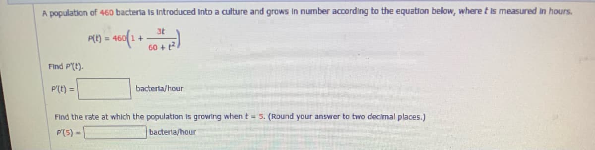 A population of 460 bacterta Is Introduced Into a culture and grows in number according to the equation below, where t is measured in hours.
3t
P(t) = 460 1 +
60 + t2
Find P'(t).
P'(t) =
bacterta/hour
Find the rate at whlch the population Is growing when t = 5. (Round your answer to two decimal places.)
P'(5) =
bacterla/hour
