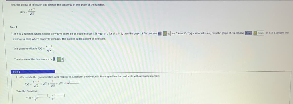 Find the points of inflection and discuss the concavity of the graph of the function.
x+7
f(x) =
√x
Step 1
Let f be a function whose second derivative exists on an open interval I. If f(x) > 0 for all x in I, then the graph of fis concave
exists at a point where concavity changes, this point is called a point of inflection.
The given function is f(x) =
x+7
√x
The domain of the function is x > 0
Step 2
To differentiate the given function with respect to x, perform the division in the original function and write with rational exponents.
x+7
√x +
√x
f(x) =
x¹/2 + 7x
√x
Take the derivative.
f'(x) =
on I. Also, if f"(x) < 0 for all x in I, then the graph of f is concave down
down on I. If a tangent line