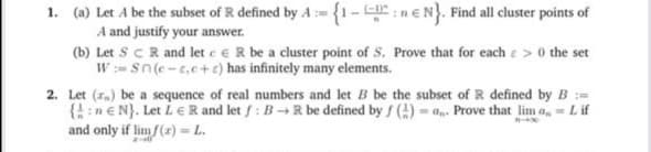 (a) Let A be the subset of R defined by A= {1-:n€N}. Find all cluster points of
A and justify your answer.
(b) Let ScR and let e eR be a cluster point of S. Prove that for each e> 0 the set
W:=sn(e-t.c+e) has infinitely many elements.
Let (z.) be a sequence of real numbers and let B be the subset of R defined by B:=
{!:n€N}. Let LE R and let f : B→R be defined by f () = a,-. Prove that lim a, = L if
and only if limf(r) = L.
