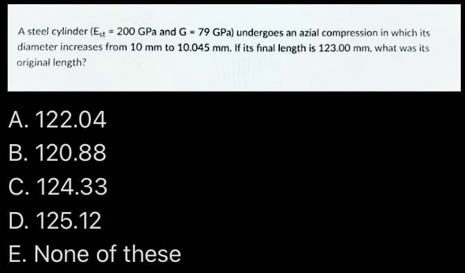 A steel cylinder (E,t = 200 GPa and G = 79 GPa) undergoes an azial compression in which its
diameter increases from 10 mm to 10.045 mm. If its final length is 123.00 mm, what was its
original length?
A. 122.04
В. 120.88
С. 124.33
D. 125.12
E. None of these
