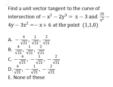 Find a unit vector tangent to the curve of
25
intersection of – x? – 2y3 = z – 3 and
4y – 3z? =- x+ 6 at the point (1,1,0)
4
1
A.
V21' V21' V21
4
В.
V21' V21' V21
2
4
1
2
С.
V21'
V21
4
D.
V21'
1
2
V21
V21
E. None of these
