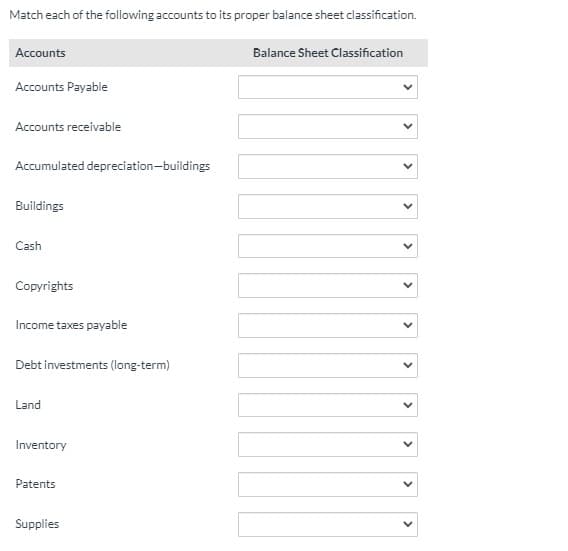 Match each of the following accounts to its proper balance sheet classification.
Accounts
Balance Sheet Classification
Accounts Payable
Accounts receivable
Accumulated depreciation-buildings
Buildings
Cash
Copyrights
Income taxes payable
Debt investments (long-term)
Land
Inventory
Patents
Supplies
>
>
>
>
>
