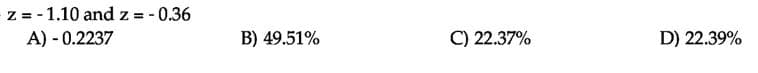 z = - 1.10 and z = - 0.36
A) - 0.2237
%D
B) 49.51%
C) 22.37%
D) 22.39%
