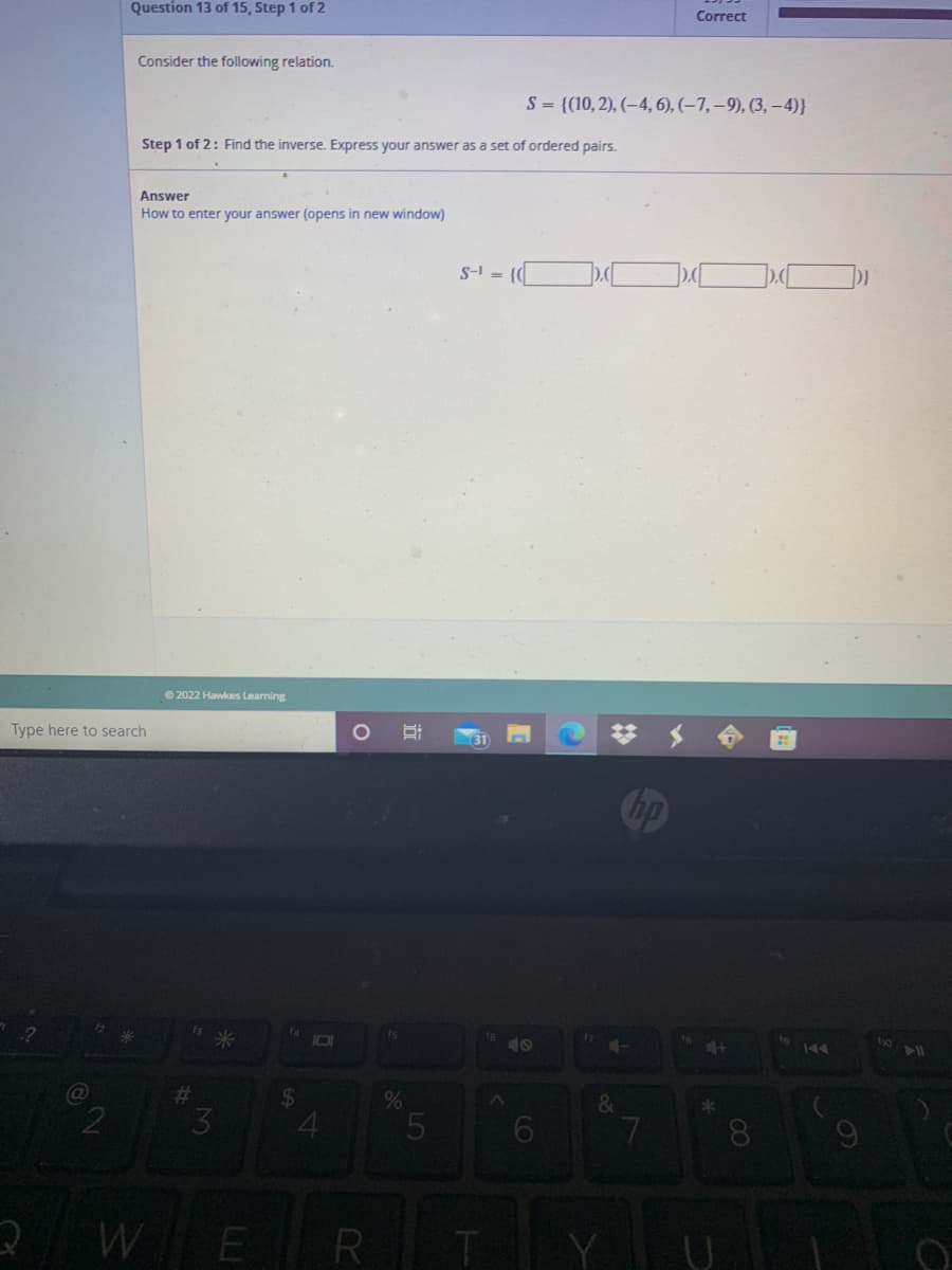 Question 13 of 15, Step 1 of 2
Correct
Consider the following relation.
S = {(10, 2), (–4, 6), (–7, – 9), (3, –4)}
Step 1 of 2: Find the inverse. Express your answer as a set of ordered pairs.
Answer
How to enter your answer (opens in new window)
S-I = {0
© 2022 Hawkes Learning
Type here to search
23
f3
14
米
is
144
%23
&
4.
8.
WER
