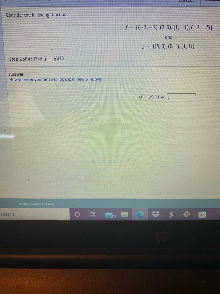 ComecL
Consider the following functions.
S - (-3, –2), (2. 0), (1, – 1), (–2, –5)}
and
8 = {(5,0), (0, 1), (1, 1)}
Step 2 of 4: Find (f-g)(1).
Answer
How to enter your answer (opens in new window)
S- 8)(1) =
© 2022 Hawkes Leaming
search
31
立
