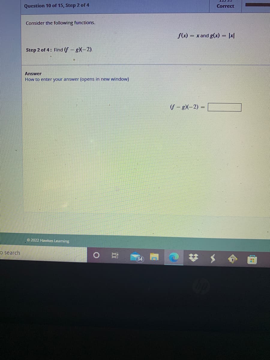 Question 10 of 15, Step 2 of 4
Correct
Consider the following functions.
f(x)
= x and g(x) = |x|
Step 2 of 4: Find (f - g)(-2).
Answer
How to enter your answer (opens in new window)
S – 8)(–2) =
© 2022 Hawkes Learning
o search
134
