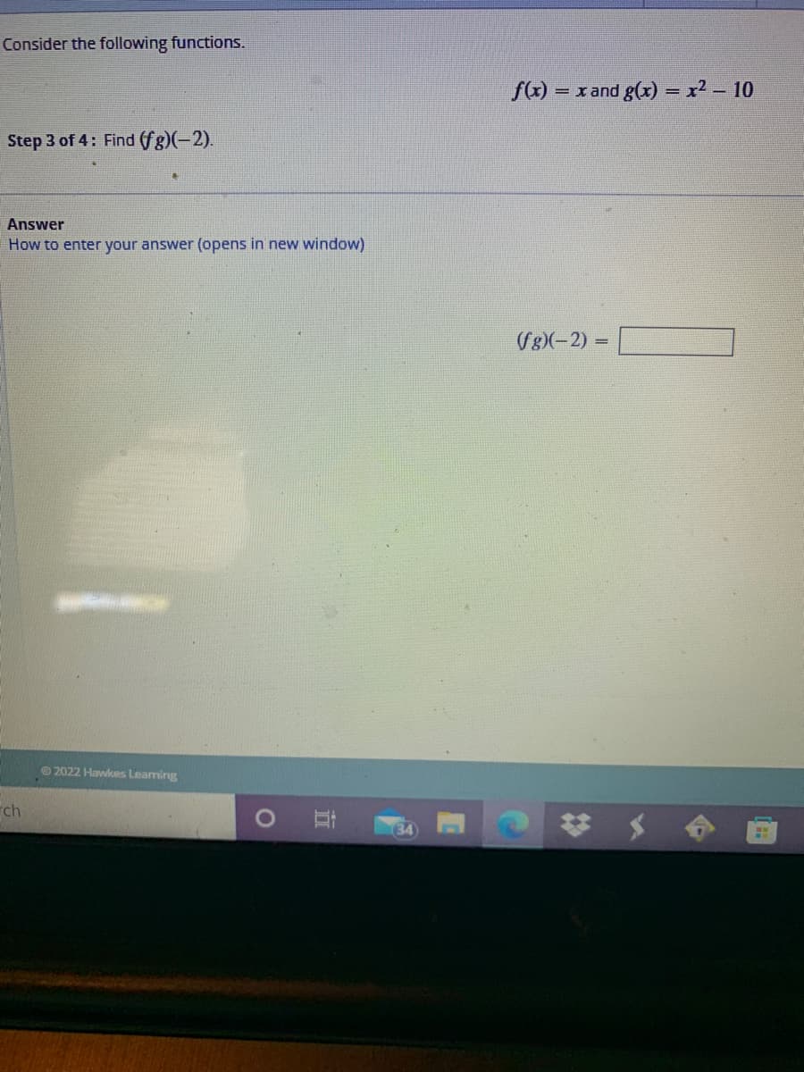 Consider the following functions.
f(x) = x and g((x) = x2 – 10
Step 3 of 4: Find (fg)(-2).
Answer
How to enter your answer (opens in new window)
((g)(-2) =
© 2022 Hawkes Leaming
ch
34
